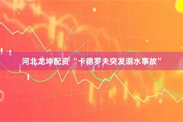 河北龙坤配资 “卡德罗夫突发溺水事故”