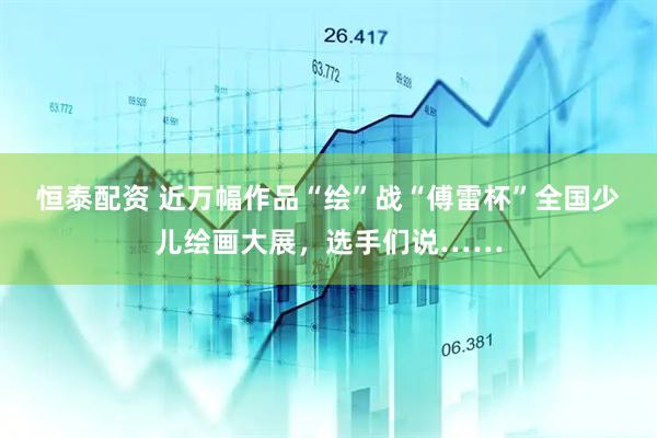 恒泰配资 近万幅作品“绘”战“傅雷杯”全国少儿绘画大展，选手们说……