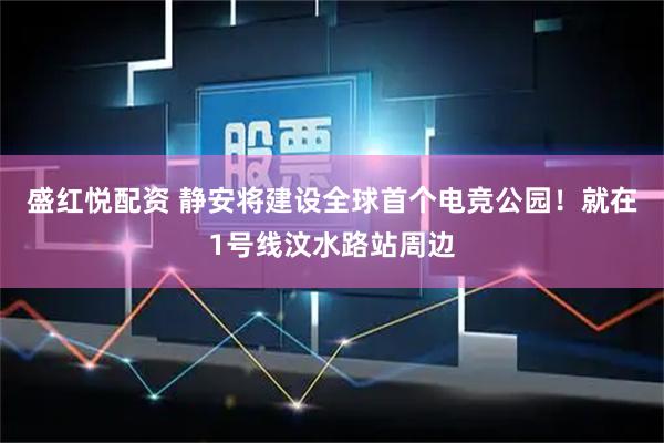 盛红悦配资 静安将建设全球首个电竞公园！就在1号线汶水路站周边