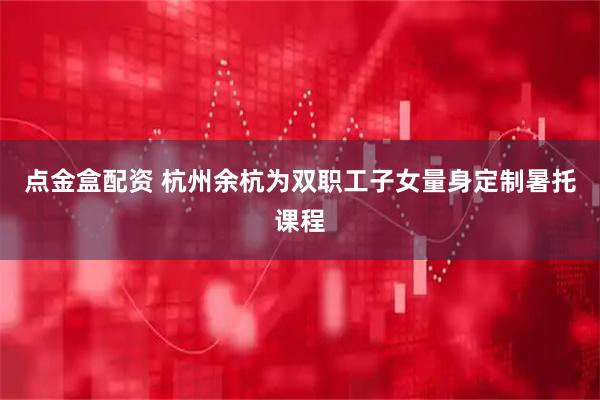 点金盒配资 杭州余杭为双职工子女量身定制暑托课程