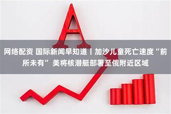 网络配资 国际新闻早知道丨加沙儿童死亡速度“前所未有” 美将核潜艇部署至俄附近区域