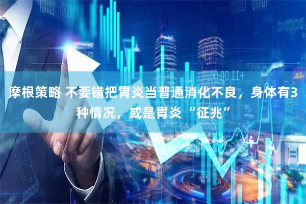 摩根策略 不要错把胃炎当普通消化不良，身体有3种情况，或是胃炎 “征兆”