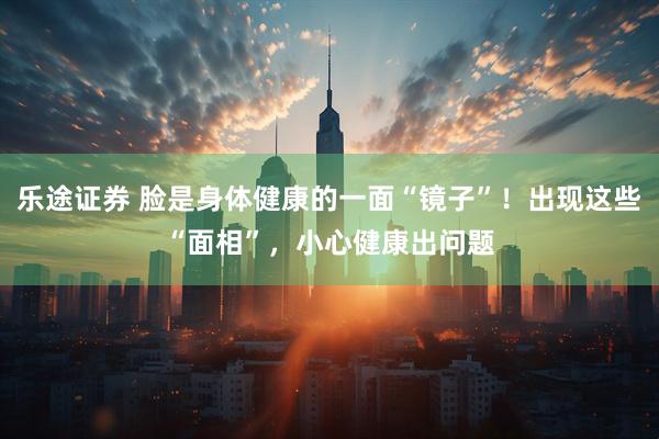 乐途证券 脸是身体健康的一面“镜子”！出现这些“面相”，小心健康出问题