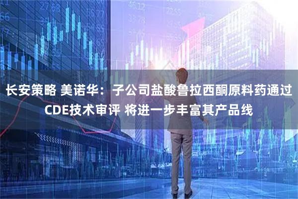 长安策略 美诺华：子公司盐酸鲁拉西酮原料药通过CDE技术审评 将进一步丰富其产品线