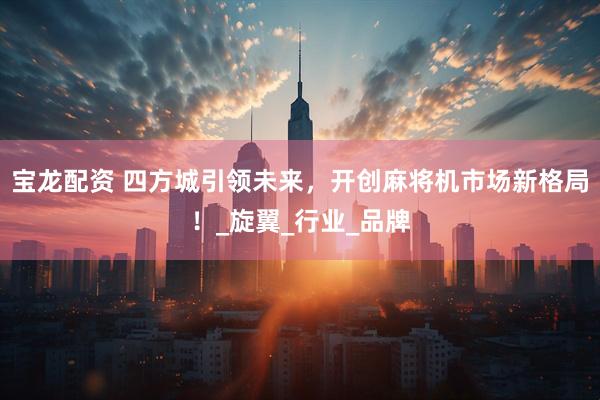 宝龙配资 四方城引领未来，开创麻将机市场新格局！_旋翼_行业_品牌