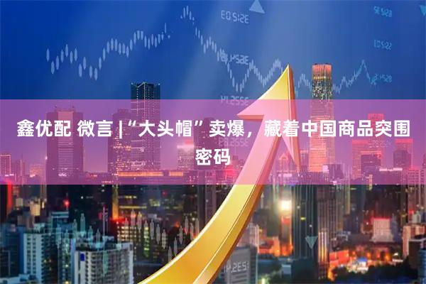 鑫优配 微言 |“大头帽”卖爆，藏着中国商品突围密码