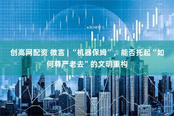 创高网配资 微言 | “机器保姆”，能否托起“如何尊严老去”的文明重构
