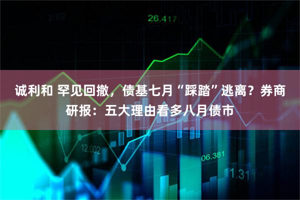 诚利和 罕见回撤，债基七月“踩踏”逃离？券商研报：五大理由看多八月债市