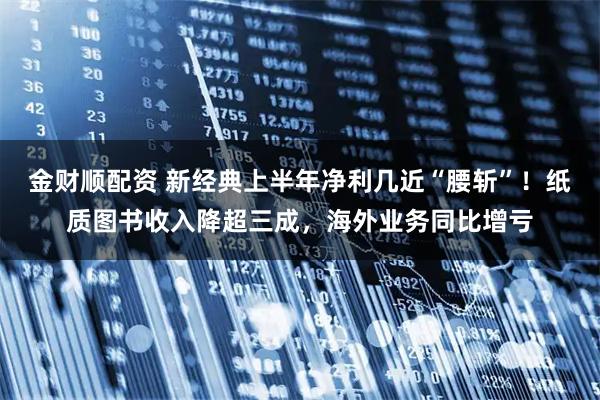 金财顺配资 新经典上半年净利几近“腰斩”！纸质图书收入降超三成，海外业务同比增亏