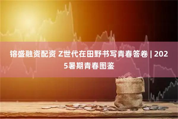 镕盛融资配资 Z世代在田野书写青春答卷 | 2025暑期青春图鉴