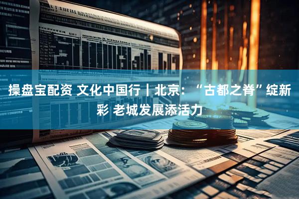 操盘宝配资 文化中国行｜北京：“古都之脊”绽新彩 老城发展添活力