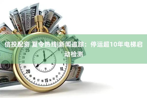 信投配资 夏令热线|新闻追踪：停运超10年电梯启动检测