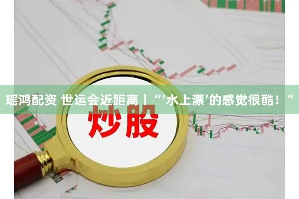 瑶鸿配资 世运会近距离丨“‘水上漂’的感觉很酷！”