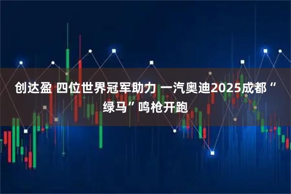 创达盈 四位世界冠军助力 一汽奥迪2025成都“绿马”鸣枪开跑