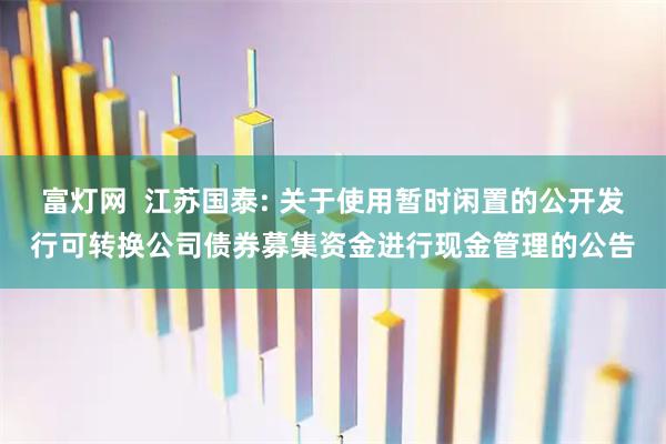 富灯网 江苏国泰: 关于使用暂时闲置的公开发行可转换公司债券募集资金进行现金管理的公告