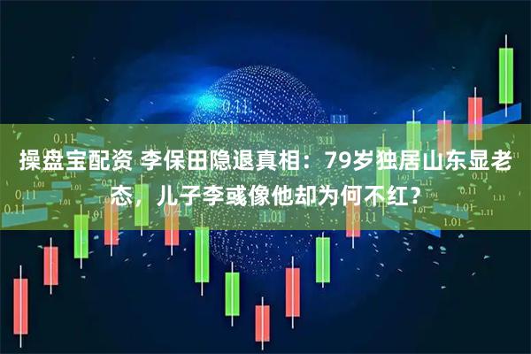 操盘宝配资 李保田隐退真相：79岁独居山东显老态，儿子李彧像他却为何不红？