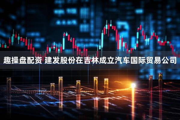 趣操盘配资 建发股份在吉林成立汽车国际贸易公司