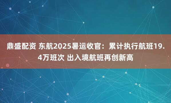 鼎盛配资 东航2025暑运收官：累计执行航班19.4万班次 出入境航班再创新高