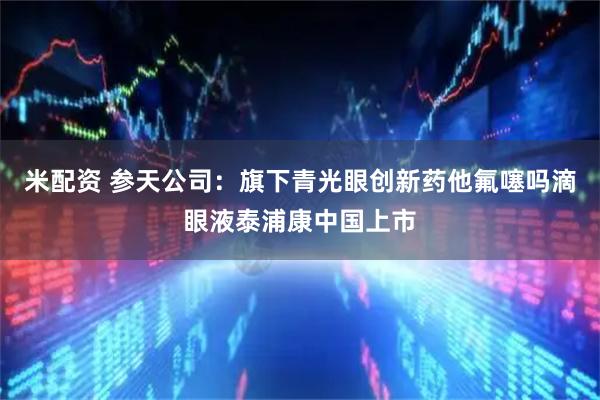 米配资 参天公司：旗下青光眼创新药他氟噻吗滴眼液泰浦康中国上市