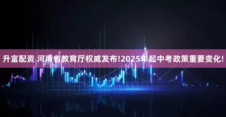 升富配资 河南省教育厅权威发布!2025年起中考政策重要变化!
