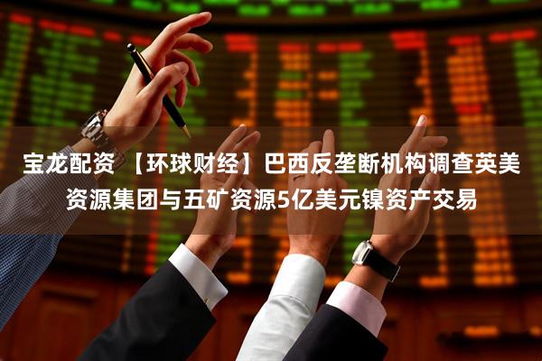 宝龙配资 【环球财经】巴西反垄断机构调查英美资源集团与五矿资源5亿美元镍资产交易