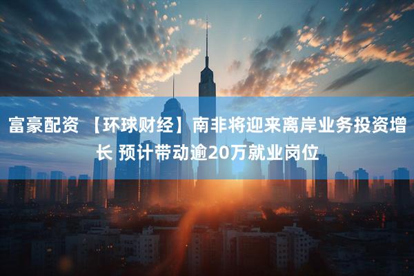 富豪配资 【环球财经】南非将迎来离岸业务投资增长 预计带动逾20万就业岗位