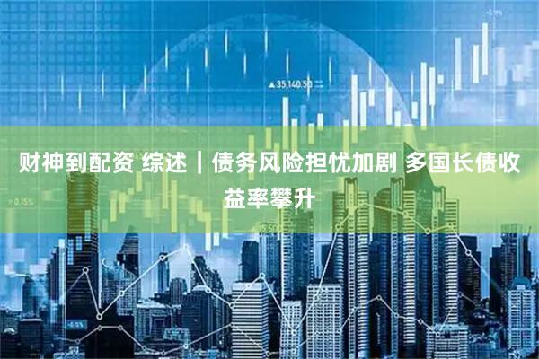 财神到配资 综述｜债务风险担忧加剧 多国长债收益率攀升
